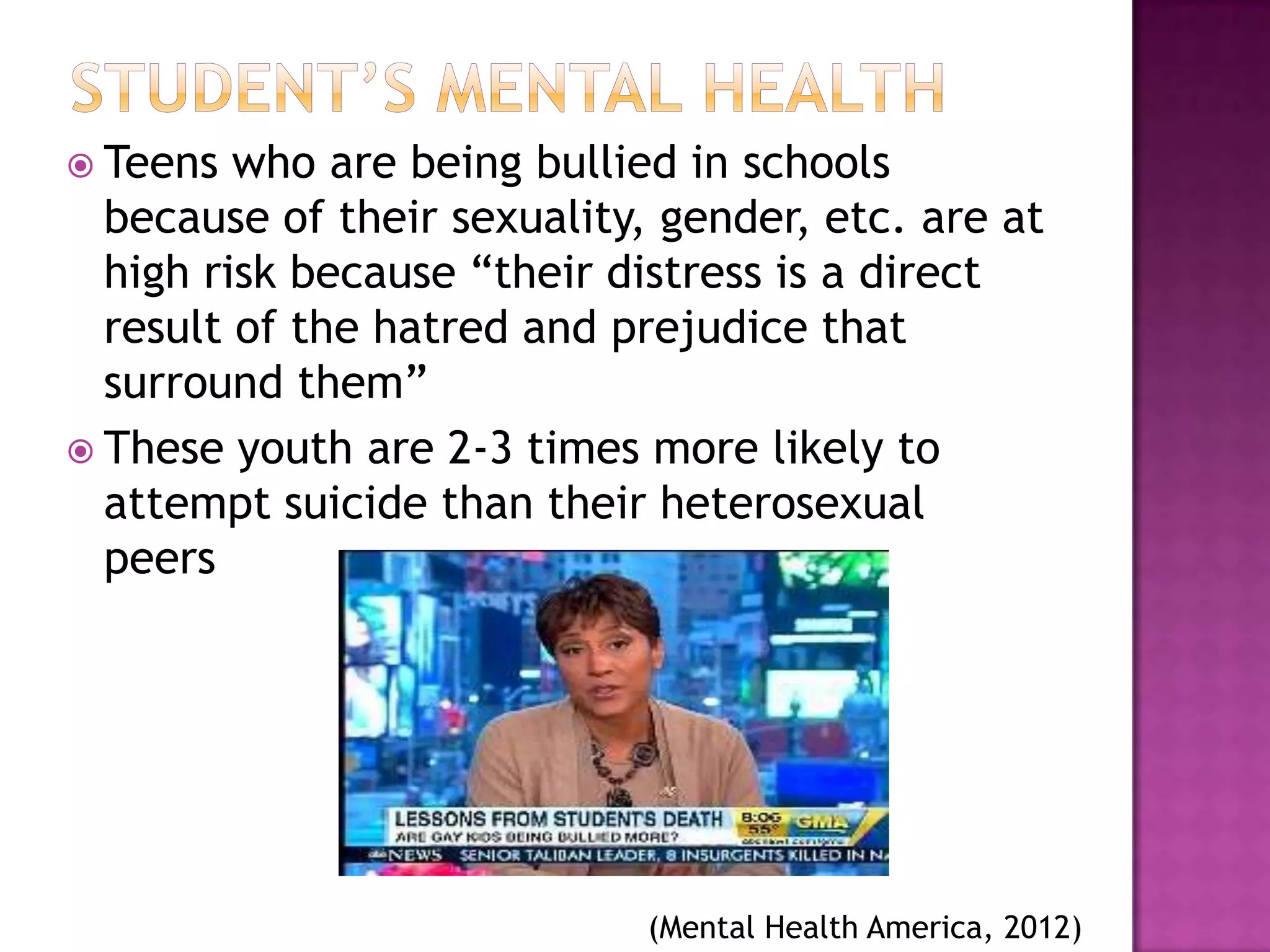 Teens  who are being bullied in schools
  because of their sexuality, gender, etc. are at
  high risk because “their distress is a direct
  result of the hatred and prejudice that
  surround them”
 These youth are 2-3 times more likely to
  attempt suicide than their heterosexual
  peers




                             (Mental Health America, 2012)
 