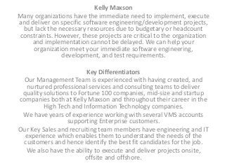 Kelly Maxson
Many organizations have the immediate need to implement, execute
and deliver on specific software engineering/development projects,
but lack the necessary resources due to budgetary or headcount
constraints. However, these projects are critical to the organization
and implementation cannot be delayed. We can help your
organization meet your immediate software engineering,
development, and test requirements.
Key Differentiators
Our Management Team is experienced with having created, and
nurtured professional services and consulting teams to deliver
quality solutions to Fortune 100 companies, mid-size and startup
companies both at Kelly Maxson and throughout their career in the
High Tech and Information Technology companies.
We have years of experience working with several VMS accounts
supporting Enterprise customers.
Our Key Sales and recruiting team members have engineering and IT
experience which enables them to understand the needs of the
customers and hence identify the best fit candidates for the job.
We also have the ability to execute and deliver projects onsite,
offsite and offshore.
 