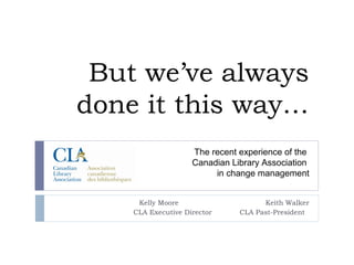But we’ve always
done it this way…
                    The recent experience of the
                    Canadian Library Association
                         in change management


     Kelly Moore                     Keith Walker
    CLA Executive Director     CLA Past-President
 