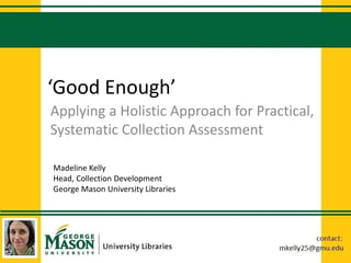 ‘Good Enough’
Applying a Holistic Approach for Practical,
Systematic Collection Assessment
Madeline Kelly
Head, Collection Development
George Mason University Libraries
 