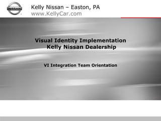 Visual Identity Implementation  Kelly Nissan  Dealership VI Integration Team Orientation Kelly Nissan – Easton, PA www.KellyCar.com   