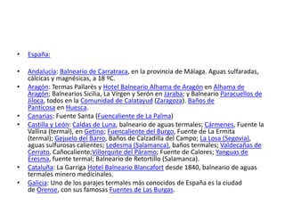 • España:
• Andalucía: Balneario de Carratraca, en la provincia de Málaga. Aguas sulfaradas,
cálcicas y magnésicas, a 18 ºC.
• Aragón: Termas Pallarés y Hotel Balneario Alhama de Aragón en Alhama de
Aragón; Balnearios Sicilia, La Virgen y Serón en Jaraba; y Balneario Paracuellos de
Jiloca, todos en la Comunidad de Calatayud (Zaragoza). Baños de
Panticosa en Huesca.
• Canarias: Fuente Santa (Fuencaliente de La Palma)
• Castilla y León: Caldas de Luna, balneario de aguas termales; Cármenes, Fuente la
Vallina (termal), en Getino; Fuencaliente del Burgo, Fuente de La Ermita
(termal); Gejuelo del Barro, Baños de Calzadilla del Campo; La Losa (Segovia),
aguas sulfurosas calientes; Ledesma (Salamanca), baños termales; Valdecañas de
Cerrato, Cañocaliente;Villorquite del Páramo; Fuente de Calores; Yanguas de
Eresma, fuente termal; Balneario de Retortillo (Salamanca).
• Cataluña: La Garriga Hotel Balneario Blancafort desde 1840, balneario de aguas
termales minero medicinales.
• Galicia: Uno de los parajes termales más conocidos de España es la ciudad
de Orense, con sus famosas Fuentes de Las Burgas.
 