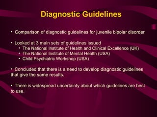 Comparison of diagnostic guidelines for juvenile bipolar disorder Looked at 3 main sets of guidelines issued The National Institute of Health and Clinical Excellence (UK) The National Institute of Mental Health (USA) Child Psychiatric Workshop (USA) Concluded that there is a need to develop diagnostic guidelines that give the same results. There is widespread uncertainty about which guidelines are best to use.  Diagnostic Guidelines 