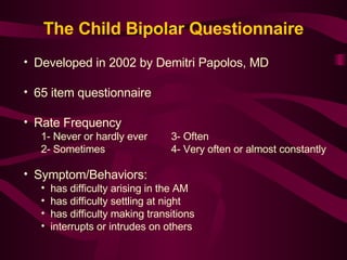 Developed in 2002 by Demitri Papolos, MD 65 item questionnaire Rate Frequency 1- Never or hardly ever    3- Often 2- Sometimes   4- Very often or almost constantly Symptom/Behaviors: has difficulty arising in the AM has difficulty settling at night has difficulty making transitions interrupts or intrudes on others The Child Bipolar Questionnaire 