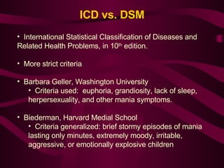 ICD vs. DSM International Statistical Classification of Diseases and Related Health Problems, in 10 th  edition.  More strict criteria Barbara Geller, Washington University   Criteria used:  euphoria, grandiosity, lack of sleep, herpersexuality, and other mania symptoms. Biederman, Harvard Medial School Criteria generalized: brief stormy episodes of mania lasting only minutes, extremely moody, irritable, aggressive, or emotionally explosive children 