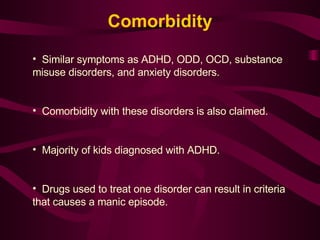 Comorbidity Similar symptoms as ADHD, ODD, OCD, substance misuse disorders, and anxiety disorders. Comorbidity with these disorders is also claimed. Majority of kids diagnosed with ADHD. Drugs used to treat one disorder can result in criteria that causes a manic episode. 
