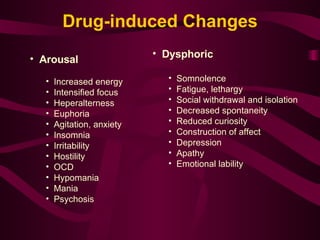 Arousal Increased energy Intensified focus Heperalterness Euphoria Agitation, anxiety Insomnia Irritability Hostility OCD Hypomania Mania Psychosis Dysphoric Somnolence Fatigue, lethargy Social withdrawal and isolation Decreased spontaneity Reduced curiosity Construction of affect Depression  Apathy Emotional lability Drug-induced Changes 
