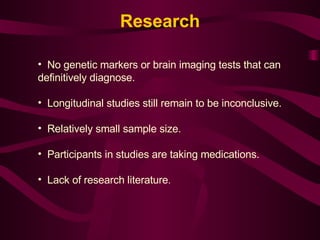 No genetic markers or brain imaging tests that can definitively diagnose. Longitudinal studies still remain to be inconclusive. Relatively small sample size. Participants in studies are taking medications. Lack of research literature .  Research 