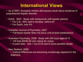 As of 2007, European articles still express doubt about existence of prepubescent bipolar disorder.  Dutch,  2001:  Study with adolescents with bipolar parents For U.S., 39% said to develop  before 20 For Dutch, only 4%  Canadian Journal of Psychiatry, 2007 Full-blown bipolar does not occur until at least adolescence.  Australian Psychiatry, 2008:  Study with 203 boys ages 9-13 125 had ADHD,25 met criteria for mania 6 years later:  only 1 out of 25 said to have possible bipolar New Zealand, 2008 Cultural differences are becoming increasingly apparent in the diagnosis.  International Views 