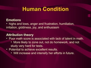 Emotions highs and lows, anger and frustration, humiliation, irritation, giddiness, joy, and enthusiasm  Attribution theory Poor math score is associated with lack of talent in math. More likely to zone out, not do homework, and not study very hard for tests.  Potential to achieve excellent results. Will increase and intensify her efforts in future.   Human Condition 