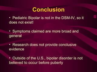 Pediatric Bipolar is not in the DSM-IV, so it does not exist! Symptoms claimed are more broad and general Research does not provide conclusive evidence  Outside of the U.S., bipolar disorder is not believed to occur before puberty Conclusion 