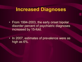 Increased Diagnoses From 1994-2003, the early onset bipolar disorder percent of psychiatric diagnoses increased by 15-fold.  In 2007, estimates of prevalence were as high as 6%.  
