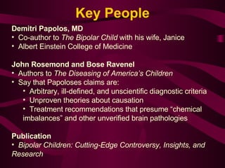 Demitri Papolos, MD Co-author to  The Bipolar Child  with his wife, Janice Albert Einstein College of Medicine   John Rosemond and Bose Ravenel   Authors to  The Diseasing of America’s Children Say that Papoloses claims are: Arbitrary, ill-defined, and unscientific diagnostic criteria Unproven theories about causation  Treatment recommendations that presume “chemical imbalances” and other unverified brain pathologies Publication   Bipolar Children: Cutting-Edge Controversy, Insights, and Research Key People 