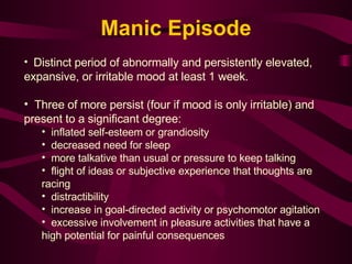 Manic Episode Distinct period of abnormally and persistently elevated, expansive, or irritable mood at least 1 week. Three of more persist (four if mood is only irritable) and present to a significant degree: inflated self-esteem or grandiosity decreased need for sleep more talkative than usual or pressure to keep talking flight of ideas or subjective experience that thoughts are racing distractibility increase in goal-directed activity or psychomotor agitation excessive involvement in pleasure activities that have a high potential for painful consequences 