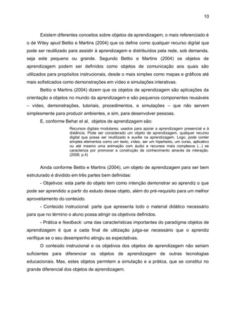 10



      Existem diferentes conceitos sobre objetos de aprendizagem, o mais referenciado é
o de Wiley apud Bettio e Martins (2004) que os define como qualquer recurso digital que
pode ser reutilizado para assistir à aprendizagem e distribuídos pela rede, sob demanda,
seja este pequeno ou grande. Segundo Bettio e Martins (2004) os objetos de
aprendizagem podem ser definidos como objetos de comunicação aos quais são
utilizados para propósitos instrucionais, desde o mais simples como mapas e gráficos até
mais sofisticados como demonstrações em vídeo e simulações interativas.
      Bettio e Martins (2004) dizem que os objetos de aprendizagem são aplicações da
orientação a objetos no mundo da aprendizagem e são pequenos componentes reusáveis
– vídeo, demonstrações, tutoriais, procedimentos, e simulações – que não servem
simplesmente para produzir ambientes, e sim, para desenvolver pessoas.
      E, conforme Behar et al, objetos de aprendizagem são:
                     Recursos digitais modulares, usados para apoiar a aprendizagem presencial e à
                     distância. Pode ser considerado um objeto de aprendizagem, qualquer recurso
                     digital que possa ser reutilizado e auxilie na aprendizagem. Logo, pode conter
                     simples elementos como um texto, vídeo, ser um hipertexto, um curso, aplicativo
                     ou até mesmo uma animação com áudio e recursos mais complexos (...) se
                     caracteriza por promover a construção de conhecimento através da interação.
                     (2008, p.4)


      Ainda conforme Bettio e Martins (2004), um objeto de aprendizagem para ser bem
estruturado é dividido em três partes bem definidas:
      - Objetivos: esta parte do objeto tem como intenção demonstrar ao aprendiz o que
pode ser aprendido a partir do estudo desse objeto, além do pré-requisito para um melhor
aproveitamento do conteúdo.
      - Conteúdo instrucional: parte que apresenta todo o material didático necessário
para que no término o aluno possa atingir os objetivos definidos.
      - Prática e feedback: uma das características importantes do paradigma objetos de
aprendizagem é que a cada final de utilização julga-se necessário que o aprendiz
verifique se o seu desempenho atingiu as expectativas.
      O conteúdo instrucional e os objetivos dos objetos de aprendizagem não seriam
suficientes para diferenciar os objetos de aprendizagem de outras tecnologias
educacionais. Mas, estes objetos permitem a simulação e a prática, que se constitui no
grande diferencial dos objetos de aprendizagem.
 