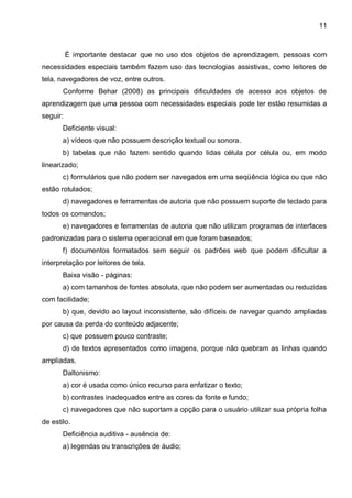 11



          É importante destacar que no uso dos objetos de aprendizagem, pessoas com
necessidades especiais também fazem uso das tecnologias assistivas, como leitores de
tela, navegadores de voz, entre outros.
       Conforme Behar (2008) as principais dificuldades de acesso aos objetos de
aprendizagem que uma pessoa com necessidades especiais pode ter estão resumidas a
seguir:
       Deficiente visual:
       a) vídeos que não possuem descrição textual ou sonora.
       b) tabelas que não fazem sentido quando lidas célula por célula ou, em modo
linearizado;
       c) formulários que não podem ser navegados em uma seqüência lógica ou que não
estão rotulados;
       d) navegadores e ferramentas de autoria que não possuem suporte de teclado para
todos os comandos;
       e) navegadores e ferramentas de autoria que não utilizam programas de interfaces
padronizadas para o sistema operacional em que foram baseados;
       f) documentos formatados sem seguir os padrões web que podem dificultar a
interpretação por leitores de tela.
       Baixa visão - páginas:
       a) com tamanhos de fontes absoluta, que não podem ser aumentadas ou reduzidas
com facilidade;
       b) que, devido ao layout inconsistente, são difíceis de navegar quando ampliadas
por causa da perda do conteúdo adjacente;
       c) que possuem pouco contraste;
       d) de textos apresentados como imagens, porque não quebram as linhas quando
ampliadas.
       Daltonismo:
       a) cor é usada como único recurso para enfatizar o texto;
       b) contrastes inadequados entre as cores da fonte e fundo;
       c) navegadores que não suportam a opção para o usuário utilizar sua própria folha
de estilo.
       Deficiência auditiva - ausência de:
       a) legendas ou transcrições de áudio;
 