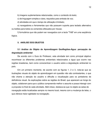 12



          b) imagens suplementares relacionadas, como o conteúdo do texto;
          c) de linguagem simples e clara, requisitos para entrada de voz;
          d) atividades em que o tempo de utilização é limitado;
          e) navegadores e ferramentas que não possuem suporte para teclado alternativo
ou botões para todos os comandos efetuados por mouse;
          f) formulários que não podem ser navegados com a tecla "TAB" em uma seqüência
lógica.


          5. ANÁLISE DOS OBJETOS


          5.1 Análise do Objeto de Aprendizagem GeoRegiões-Água: percepção da
degradação ambiental
          De acordo com o Guia do Professor, esta atividade tem como principal objetivo
reconhecer os diferentes problemas ambientais relacionados a água que ocorre nas
regiões brasileiras, bem como conscientizar o usuário sobre a degradação ambiental no
país.
          Em um primeiro momento, de acordo com as figuras 1, 2 e 3, nota-se que as
ilustrações visuais do objeto de aprendizagem em questão não são contrastantes, o que
não chama a atenção do usuário e dificulta a visualização para os portadores de
deficiência visual. As explicações sobre as regiões do Brasil, que aparecem ao longo do
objeto, colaboram para que o público compreenda melhor o assunto e possa interagir com
a proposta no final de cada atividade. Além disso, destaca-se que no objeto as setas de
navegação estão localizadas sempre no mesmo local, mesmo com a mudança de telas, o
que oferece maior agilidade na navegação.
 
