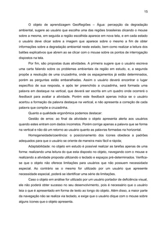 15



      O objeto de aprendizagem GeoRegiões – Água: percepção da degradação
ambiental, sugere ao usuário que escolha uma das regiões brasileiras clicando o mouse
sobre a mesma, em seguida a região escolhida aparece em nova tela, e em cada estado
o usuário deve clicar sobre a imagem que aparece sobre o mesmo a fim de obter
informações sobre a degradação ambiental neste estado, bem como realizar a leitura dos
balões explicativos que abrem ao se clicar com o mouse sobre os pontos de interrogação
dispostos na tela.
      Por fim, são propostas duas atividades. A primeira sugere que o usuário escreva
uma carta falando sobre os problemas ambientais da região em estudo, e, a segunda
propõe a resolução de uma cruzadinha, onde os espaçamentos já estão determinados,
porém as perguntas estão embaralhadas. Assim o usuário deverá encontrar o lugar
específico de sua resposta, e após ter preenchido a cruzadinha, será formada uma
palavra em destaque na vertical, que deverá ser escrita em um quadro onde ocorrerá o
feedback para avaliar a atividade. Porém este feedback apenas indica se o usuário
acertou a formação da palavra destaque na vertical, e não apresenta a correção de cada
palavra que compõe a cruzadinha.
      Quanto a qualidade ergonômica podemos destacar:
      Gestão de erros: ao final da atividade o objeto apresenta alerta aos usuários
quando estes entram com dados incorretos. Porém corrige apenas a palavra que se forma
na vertical e não dá um retorno ao usuário quanto as palavras formadas na horizontal.
      Homogeneidade/coerência: o posicionamento dos ícones obedece a padrões
adequados para que o usuário se oriente de maneira mais fácil e rápida;
      Adaptabilidade: no objeto em estudo é possível realizar as tarefas apenas de uma
forma: realizando uma leitura do que esta disposto no objeto, navegando com o mouse e
realizando a atividade proposta utilizando o teclado e espaços pré-determinados. Verifica-
se que o objeto não oferece limitações para usuários que não possuem necessidade
especial. Ao contrário se o mesmo for utilizado por um usuário que apresente
necessidade especial, poderá se identificar uma série de limitações.
      Caso o objeto em análise for utilizado por um usuário portador de deficiência visual,
ele não poderá obter sucesso no seu desenvolvimento, pois é necessário que o usuário
leia o que é apresentado em forma de texto ao longo do objeto. Além disso, a maior parte
da navegação não se realiza via teclado, e exige que o usuário clique com o mouse sobre
alguns ícones que o objeto apresenta.
 