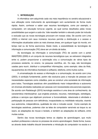2



      1. INTRODUÇÃO
      A informática vem adquirindo cada vez mais importância no cenário educacional e
sua utilização como instrumento de aprendizagem vem aumentando de forma muito
rápida. Assim, conhecer e saber usar recursos tecnológicos, como por exemplo, o
computador, em educação torna-se urgente, ao qual somos desafiados pelas novas
possibilidades que surgem a cada dia. Vale ressaltar também o elevado poder de inclusão
e exclusão que as novas tecnologias provocam em nossas vidas. De acordo com Lima
(2003) a internet com seus inúmeros recursos permite a distribuição e o acesso a
informações atualizadas sobre as mais diversas áreas, em qualquer lugar do mundo, em
tempo real ou de forma assíncrona. Deste modo, a acessibilidade às tecnologias de
informação e comunicação (TIC) deve ser um direito de todos.
      As tecnologias da informação e comunicação (TIC) de acordo com o portal
IMASTERS (2009) é um conjunto de recursos tecnológicos que, se estiverem integrados
entre si, podem proporcionar a automação e/ou a comunicação de vários tipos de
processos existente, no ensino, na pesquisa científica, etc. Ou seja, são tecnologias
usadas para reunir, distribuir e compartilhar informações, como exemplo: sites da Web,
equipamentos de informática (hardware e software), telefonia, entre muitos outros.
      A universalização do acesso a informação e a comunicação, de acordo com Lima
(2003), é condição fundamental, porém não exclusiva para a inserção de pessoas com
necessidades especiais como cidadãos, para se construir uma sociedade de informação
para todos. Tecnologias assistivas vêm possibilitando maior independência e autonomia
em diversas atividades realizadas por pessoas com necessidades educacionais especiais.
De acordo com Radabaugh (2010) tecnologia assistiva é uma área do conhecimento, de
característica interdisciplinar, que engloba produtos, recursos, metodologias, estratégias,
práticas e serviços que objetivam promover a funcionalidade, relacionada à atividade e
participação de pessoas com deficiência, incapacidades ou mobilidade reduzida, visando
sua autonomia, independência, qualidade de vida e inclusão social. Como exemplo de
tecnologias assistivas, podemos citar as telas de computador sensíveis ao toque ou ao
sopro, as adaptações de mouse e teclado, e também as adaptações de software, entre
muitas outras.
      Dentro das novas tecnologias temos os objetos de aprendizagem, que muito
auxiliam professores e alunos no processo de ensino aprendizagem. Desta forma, busca-
se através deste trabalho discutir brevemente a introdução do computador na escola e o
 