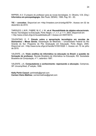 24



RIPPER, A.V. O preparo do professor para as novas tecnologias. In: Oliveira, V.B. (Org.)
Informáica em psicopedagogia. São Paulo: SENAC, 1996. Pag. 55 – 83.

TIC – conceitos. Disponível em <http://imasters.com.br/artigo/8278>. Acesso em 02 de
dezembro de 2010.

TAROUCO, L.M.R.; FABRE, M.-C. J. M.; et al. Reusabilidade de objetos educacionais.
Novas Tecnologias na Educação, Porto Alegre, v.1, n.1, p.1-11. 2003. Disponível em:
< http://www.cinted.ufrgs.br/reusabilidade.pdf.> Acesso em 09/07/2010.

TOLENTINO, E. F. Estudo sobre a apropriação tecnológica em escolas de
Diamantina – Minas Gerais. Dissertação de Mestrado – Universidade Federal do Rio
Grande do Sul. Programa de Pós Graduação em Educação. Porto Alegre, 2005.
Disponível em: <http://www.lume.ufrgs.br/handle/1018315526 >. Acesso em 10 de julho
de 2010.

VALENTE, J.A. Visão analítica da informática na educação no Brasil: a questão da
formação do professor. Revista Brasileira de Informática na Educação. RS: Sociedade
Brasileira de Computação, nº 1, setembro 1997.

VALENTE, J.A. Computadores e conhecimento: repensando a educação. Campinas,
SP: Uncamp/Nied, 2ª edição, 1998.


Kelly Perlin Cassol: perlinkelly@gmail.com
Carmen Vieira Mathias: carmenmathias@gmail.com
 