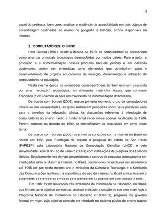 3



papel do professor, bem como analisar a existência de acessibilidade em dois objetos de
aprendizagem destinados ao ensino de geografia e história, ambos disponíveis na
internet.


        2. COMPUTADORES: O INÍCIO
        Para Oliveira (1997), desde a década de 1970, os computadores se apresentam
como uma das principais tecnologias desenvolvidas por muitos países. Para o autor, a
produção e a comercialização desses produtos naquele período e em décadas
posteriores, podem ser entendidas como elementos que contribuíram para o
desenvolvimento de projetos educacionais de inserção, disseminação e utilização de
computadores na educação.
        Nesta mesma época as sociedades contemporâneas também estavam passando
por uma “revolução” tecnológica, em diferentes instâncias sociais, que conforme
Francisco (1998) culminava para um movimento de informatização do cotidiano.
        De acordo com Borges (2008), em um primeiro momento o uso de computadores
deteve-se nas universidades, as quais realizavam pesquisas sobre seus possíveis usos
para o beneficio da educação básica. As discussões referentes à introdução de
computadores no ensino médio e fundamental iniciaram-se apenas na década de 1980.
Porém, somente na década de 1990, se intensificaram as discussões em torno deste
tema.
        De acordo com Borges (2008) as primeiras conexões com a internet no Brasil se
deram em 1988, pela Fundação de amparo a pesquisa do estado de São Paulo
(FAPESP), pelo Laboratório Nacional de Computação Cientifica (LNCC) e pela
Universidade Federal do Rio de Janeiro (UFRJ) com instituições de pesquisa dos Estados
Unidos. Seguidamente nas demais universidades e centros de pesquisa começaram a ser
interligados entre si. Assim a internet, no Brasil, permaneceu de exclusivo uso acadêmico
até 1995 até que neste mesmo ano o Ministério da Ciência e Tecnologia e o Ministério
das Comunicações reafirmam a importância do uso da internet no Brasil e incentivaram o
surgimento de provedores privados para oferecerem ao público em geral acesso a rede.
        Em 1996, foram realizados três workshops de Informática na Educação, no Brasil,
que tinham como objetivo apresentar, analisar e discutir a criação do que vem a ser hoje o
Programa Nacional de Informática na Educação (PROINFO), programa do governo
federal em vigor, cujo objetivo consiste em introduzir no sistema púbico de ensino básico
 