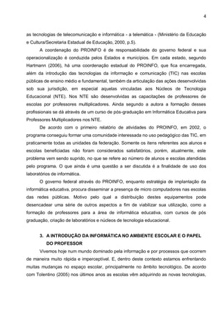 4



as tecnologias de telecomunicação e informática - a telemática - (Ministério da Educação
e Cultura/Secretaria Estadual de Educação, 2000, p.5).
      A coordenação do PROINFO é de responsabilidade do governo federal e sua
operacionalização é conduzida pelos Estados e municípios. Em cada estado, segundo
Hartmann (2006), há uma coordenação estadual do PROINFO, que fica encarregada,
além da introdução das tecnologias da informação e comunicação (TIC) nas escolas
públicas de ensino médio e fundamental, também da articulação das ações desenvolvidas
sob sua jurisdição, em especial aquelas vinculadas aos Núcleos de Tecnologia
Educacional (NTE). Nos NTE são desenvolvidas as capacitações de professores de
escolas por professores multiplicadores. Ainda segundo a autora a formação desses
profissionais se dá através de um curso de pós-graduação em Informática Educativa para
Professores Multiplicadores nos NTE.
      De acordo com o primeiro relatório de atividades do PROINFO, em 2002, o
programa conseguiu formar uma comunidade interessada no uso pedagógico das TIC, em
praticamente todas as unidades da federação. Somente os itens referentes aos alunos e
escolas beneficiadas não foram considerados satisfatórios, porém, atualmente, este
problema vem sendo suprido, no que se refere ao número de alunos e escolas atendidas
pelo programa. O que ainda é uma questão a ser discutida é a finalidade de uso dos
laboratórios de informática.
      O governo federal através do PROINFO, enquanto estratégia de implantação da
informática educativa, procura disseminar a presença de micro computadores nas escolas
das redes públicas. Motivo pelo qual a distribuição destes equipamentos pode
desencadear uma série de outros aspectos a fim de viabilizar sua utilização, como a
formação de professores para a área de informática educativa, com cursos de pós
graduação, criação de laboratórios e núcleos de tecnologia educacional.


      3. A INTRODUÇÃO DA INFORMÁTICA NO AMBIENTE ESCOLAR E O PAPEL
          DO PROFESSOR
      Vivemos hoje num mundo dominado pela informação e por processos que ocorrem
de maneira muito rápida e imperceptível. E, dentro deste contexto estamos enfrentando
muitas mudanças no espaço escolar, principalmente no âmbito tecnológico. De acordo
com Tolentino (2005) nos últimos anos as escolas vêm adquirindo as novas tecnologias,
 