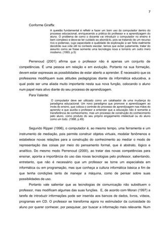 7



      Conforme Giraffa:
                      A questão fundamental é refletir e fazer um bom uso do computador dentro do
                      processo educacional, enriquecendo a prática do professor e a aprendizagem do
                      aluno. O problema de como o docente vai introduzir o computador no ensino é
                      bem complexo e deve-se ter cuidado ao abordá-lo, pois se tratando de um recurso
                      rico e poderoso, cuja capacidade e qualidade de exploração a ser feita realmente
                      decidirão sua vida útil no contexto escolar, temos que evitar justamente, tratar do
                      assunto como se fosse somente uma tecnologia nova e torná-lo um outro mero
                      modismo. (1993, p.5)


      Perrenoud (2001) afirma que o professor não é apenas um conjunto de
competências. É uma pessoa em relação e em evolução. Portanto na sua formação,
devem estar expressas as possibilidades de estar aberto a aprender. É necessário que os
professores modifiquem suas atitudes pedagógicas diante da informática educativa, a
qual pode ser uma aliada muito importante nesta sua nova função, colocando o aluno
num papel mais ativo diante do seu processo de aprendizagem.
      Para Valente:
                       O computador deve ser utilizado como um catalisador de uma mudança do
                      paradigma educacional. Um novo paradigma que promove a aprendizagem ao
                      invés do ensino, que coloca o controle do processo de aprendizagem nas mãos do
                      aprendiz e que auxilia o professor a entender que a educação não é somente a
                      transferência de conhecimento, mas um processo de construção do conhecimento
                      pelo aluno, como produto do seu próprio engajamento intelectual ou do aluno
                      como um todo. (1998, p.49)


      Segundo Ripper (1996), o computador é, ao mesmo tempo, uma ferramenta e um
instrumento de mediação, pois permite construir objetos virtuais, modelar fenômenos e
estabelece novas relações para a construção do conhecimento ao mediar o modo de
representação das coisas por meio do pensamento formal, que é abstrato, lógico e
analítico. Do mesmo modo Perrenoud (2000), ao tratar das novas competências para
ensinar, aponta a importância do uso das novas tecnologias pelo professor, salientando,
entretanto, que não é necessário que um professor se torne um especialista em
informática ou em programação, mas que conheça a cultura informática básica a fim de
que tenha condições tanto de manejar a máquina, como de pensar sobre suas
possibilidades de uso.
      Portanto vale salientar que as tecnologias de comunicação não substituem o
professor, mas modificam algumas das suas funções. E, de acordo com Moran (1997) a
tarefa de introduzir informações pode ser inserida aos bancos de dados, livros, vídeos,
programas em CD. O professor se transforma agora no estimulador da curiosidade do
aluno por querer conhecer, por pesquisar, por buscar a informação mais relevante. Num
 
