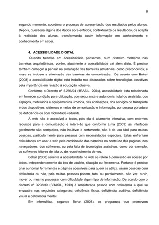 8



segundo momento, coordena o processo de apresentação dos resultados pelos alunos.
Depois, questiona alguns dos dados apresentados, contextualiza os resultados, os adapta
à realidade dos alunos, transformando assim informação em conhecimento e
conhecimento em saber.


      4. ACESSIBILIDADE DIGITAL
       Quando falamos em acessibilidade pensamos, num primeiro momento nas
barreiras arquitetônicas, porém, atualmente a acessibilidade vai além disto. É preciso
também começar a pensar na eliminação das barreiras atitudinais, como preconceitos, e
nisso se incluem a eliminação das barreiras de comunicação. De acordo com Behar
(2008) a acessibilidade digital está incluída nas discussões sobre tecnologias assistivas
pela importância em relação à educação inclusiva.
      Conforme o Decreto nº 5.296/04 (BRASIL, 2004), acessibilidade está relacionada
em fornecer condição para utilização, com segurança e autonomia, total ou assistida, dos
espaços, mobiliários e equipamentos urbanos, das edificações, dos serviços de transporte
e dos dispositivos, sistemas e meios de comunicação e informação, por pessoa portadora
de deficiência ou com mobilidade reduzida.
      A web não é acessível a todos, pois ela é altamente interativa, com enormes
recursos para a comunicação e interação que conforme Lima (2003) as interfaces
geralmente são complexas, não intuitivas e certamente, não é de uso fácil para muitas
pessoas, particularmente para pessoas com necessidades especiais. Estas enfrentam
dificuldades em usar a web pela combinação das barreiras no conteúdo das páginas, dos
navegadores, dos softwares, ou pela falta de tecnologias assistivas, como por exemplo,
os softwares leitores de tela ou de reconhecimento de voz.
      Behar (2008) salienta a acessibilidade na web se refere à permissão ao acesso por
todos, independentemente do tipo de usuário, situação ou ferramenta. Portanto é preciso
criar ou tornar ferramentas e páginas acessíveis para quem as utiliza, sejam pessoas com
deficiência ou não, pois muitas pessoas podem, total ou parcialmente, não ver, ouvir,
mover ou mesmo processar com dificuldade algum tipo de informação. De acordo com o
decreto nº 3298/99 (BRASIL, 1999) é considerada pessoa com deficiência a que se
enquadra nas seguintes categorias: deficiência física, deficiência auditiva, deficiência
visual e deficiência mental.
      Em    informática,   segundo   Behar   (2008),   os    programas   que   promovem
 