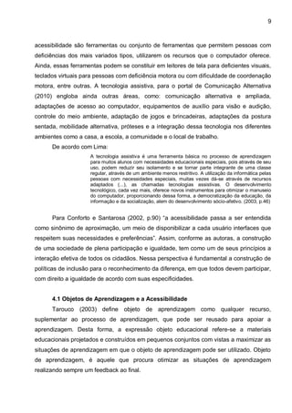 9



acessibilidade são ferramentas ou conjunto de ferramentas que permitem pessoas com
deficiências dos mais variados tipos, utilizarem os recursos que o computador oferece.
Ainda, essas ferramentas podem se constituir em leitores de tela para deficientes visuais,
teclados virtuais para pessoas com deficiência motora ou com dificuldade de coordenação
motora, entre outras. A tecnologia assistiva, para o portal de Comunicação Alternativa
(2010) engloba ainda outras áreas, como: comunicação alternativa e ampliada,
adaptações de acesso ao computador, equipamentos de auxílio para visão e audição,
controle do meio ambiente, adaptação de jogos e brincadeiras, adaptações da postura
sentada, mobilidade alternativa, próteses e a integração dessa tecnologia nos diferentes
ambientes como a casa, a escola, a comunidade e o local de trabalho.
      De acordo com Lima:
                     A tecnologia assistiva é uma ferramenta básica no processo de aprendizagem
                     para muitos alunos com necessidades educacionais especiais, pois através de seu
                     uso, podem reduzir seu isolamento e se tornar parte integrante de uma classe
                     regular, através de um ambiente menos restritivo. A utilização da informática pelas
                     pessoas com necessidades especiais, muitas vezes dá-se através de recursos
                     adaptados (...), as chamadas tecnologias assistivas. O desenvolvimento
                     tecnológico, cada vez mais, oferece novos instrumentos para otimizar o manuseio
                     do computador, proporcionando dessa forma, a democratização da educação, da
                     informação e da socialização, alem do desenvolvimento sócio-afetivo. (2003, p.46)


      Para Conforto e Santarosa (2002, p.90) “a acessibilidade passa a ser entendida
como sinônimo de aproximação, um meio de disponibilizar a cada usuário interfaces que
respeitem suas necessidades e preferências”. Assim, conforme as autoras, a construção
de uma sociedade de plena participação e igualdade, tem como um de seus princípios a
interação efetiva de todos os cidadãos. Nessa perspectiva é fundamental a construção de
políticas de inclusão para o reconhecimento da diferença, em que todos devem participar,
com direito a igualdade de acordo com suas especificidades.


      4.1 Objetos de Aprendizagem e a Acessibilidade
      Tarouco (2003) define objeto de aprendizagem como qualquer recurso,
suplementar ao processo de aprendizagem, que pode ser reusado para apoiar a
aprendizagem. Desta forma, a expressão objeto educacional refere-se a materiais
educacionais projetados e construídos em pequenos conjuntos com vistas a maximizar as
situações de aprendizagem em que o objeto de aprendizagem pode ser utilizado. Objeto
de aprendizagem, é aquele que procura otimizar as situações de aprendizagem
realizando sempre um feedback ao final.
 