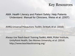 Key Resources
AMA Health Literacy and Patient Safety: Help Patients
Understand. Manual for Clinicians, Weiss et al. (2007)
AHRQ Universal Precautions Toolkit, DeWalt, et al. (2010)
Always Use Teach-back! Training Toolkit, AMA, Picker Institute,
UnityPoint Health, Des Moines University, et al. (2014)
http://www.teachbacktraining.org/
4
 
