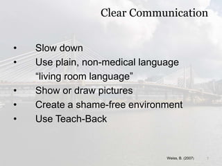 Clear Communication
• Slow down
• Use plain, non-medical language
“living room language”
• Show or draw pictures
• Create a shame-free environment
• Use Teach-Back
Weiss, B. (2007) 7
 