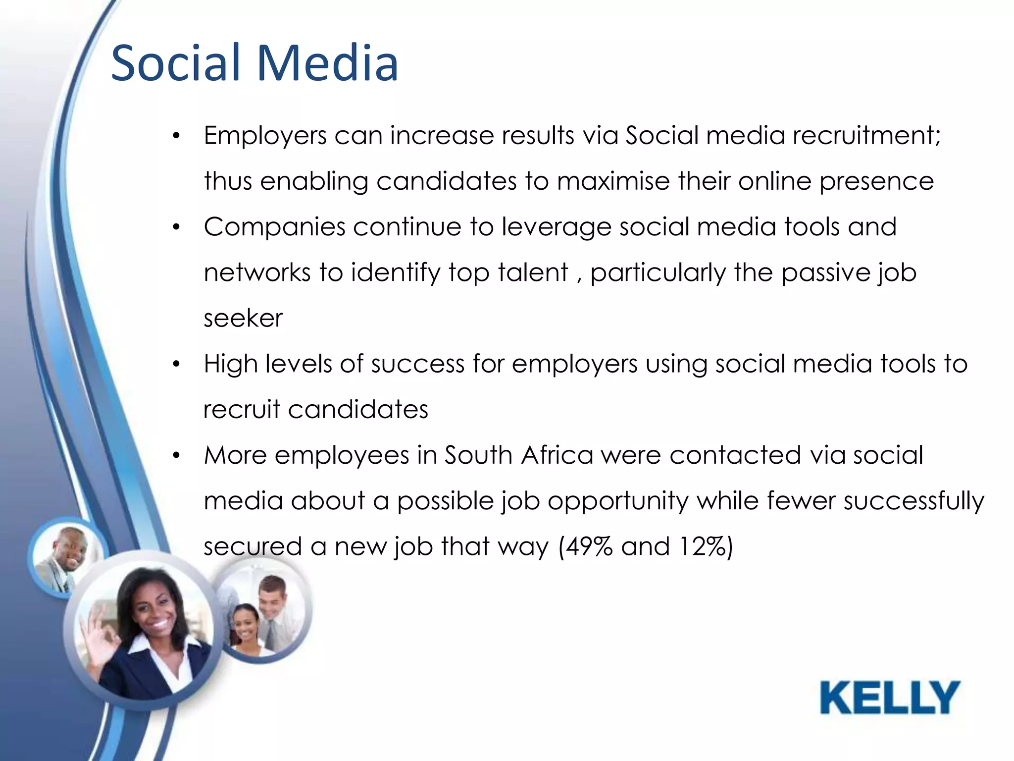 Social Media
• Employers can increase results via Social media recruitment;
thus enabling candidates to maximise their online presence

• Companies continue to leverage social media tools and
networks to identify top talent , particularly the passive job
seeker
• High levels of success for employers using social media tools to

recruit candidates
• More employees in South Africa were contacted via social
media about a possible job opportunity while fewer successfully
secured a new job that way (49% and 12%)

 