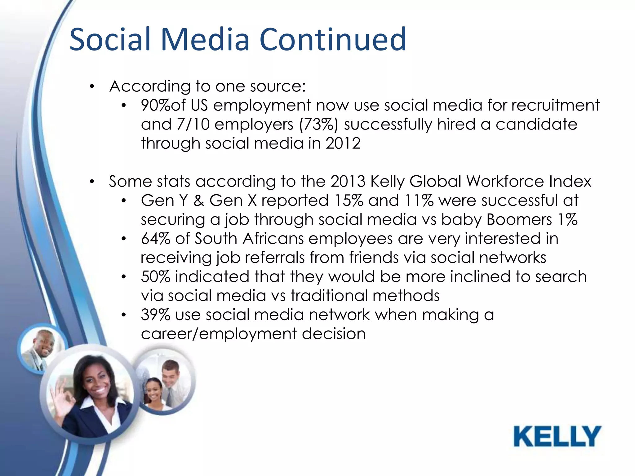 Social Media Continued
• According to one source:
• 90%of US employment now use social media for recruitment
and 7/10 employers (73%) successfully hired a candidate
through social media in 2012
• Some stats according to the 2013 Kelly Global Workforce Index
• Gen Y & Gen X reported 15% and 11% were successful at
securing a job through social media vs baby Boomers 1%
• 64% of South Africans employees are very interested in
receiving job referrals from friends via social networks
• 50% indicated that they would be more inclined to search
via social media vs traditional methods
• 39% use social media network when making a
career/employment decision

 