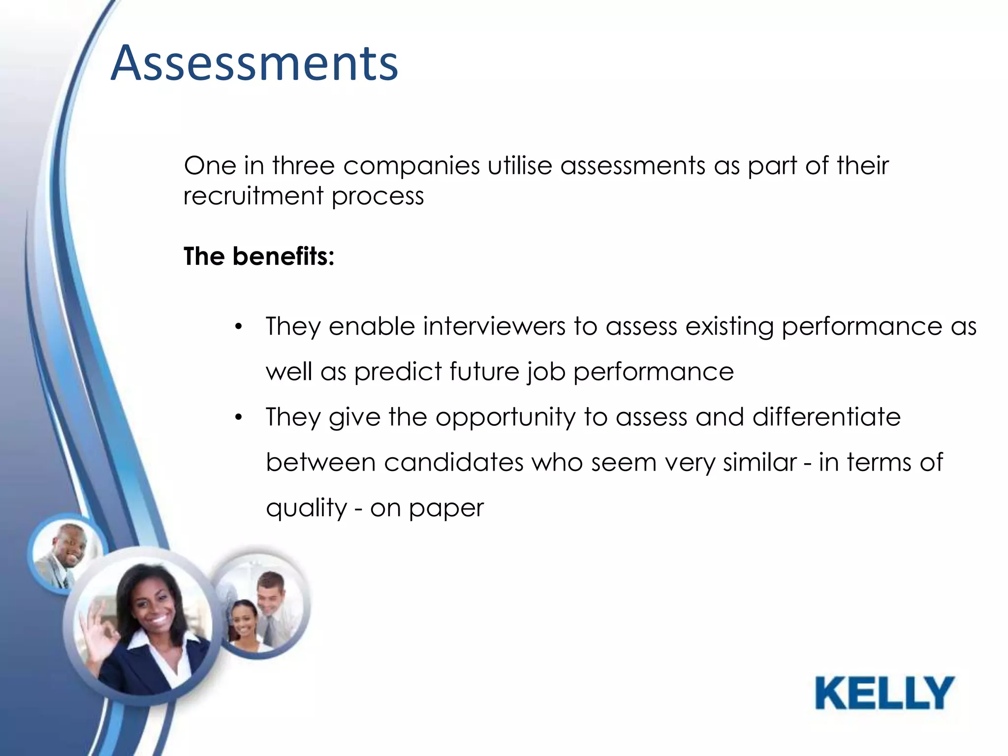 Assessments
One in three companies utilise assessments as part of their
recruitment process
The benefits:
• They enable interviewers to assess existing performance as
well as predict future job performance
• They give the opportunity to assess and differentiate
between candidates who seem very similar - in terms of
quality - on paper

 