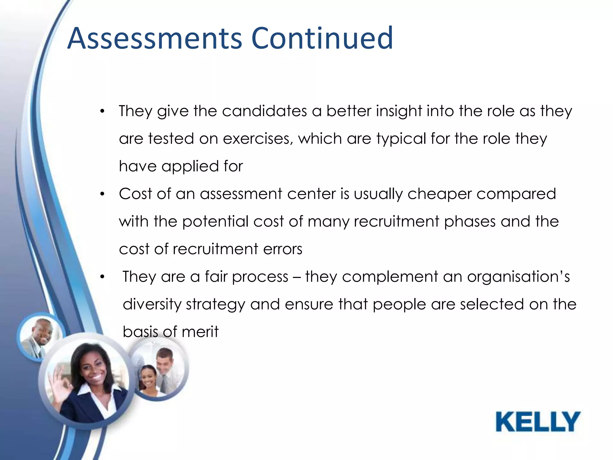 Assessments Continued
• They give the candidates a better insight into the role as they
are tested on exercises, which are typical for the role they
have applied for
• Cost of an assessment center is usually cheaper compared
with the potential cost of many recruitment phases and the
cost of recruitment errors
•

They are a fair process – they complement an organisation’s
diversity strategy and ensure that people are selected on the
basis of merit

 