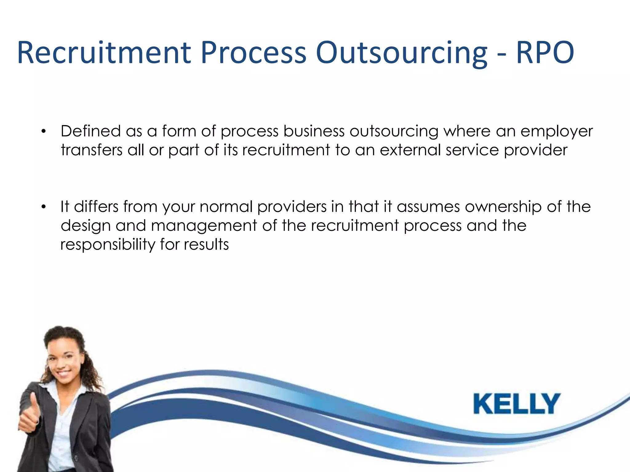 Recruitment Process Outsourcing - RPO
• Defined as a form of process business outsourcing where an employer
transfers all or part of its recruitment to an external service provider
• It differs from your normal providers in that it assumes ownership of the
design and management of the recruitment process and the
responsibility for results

 