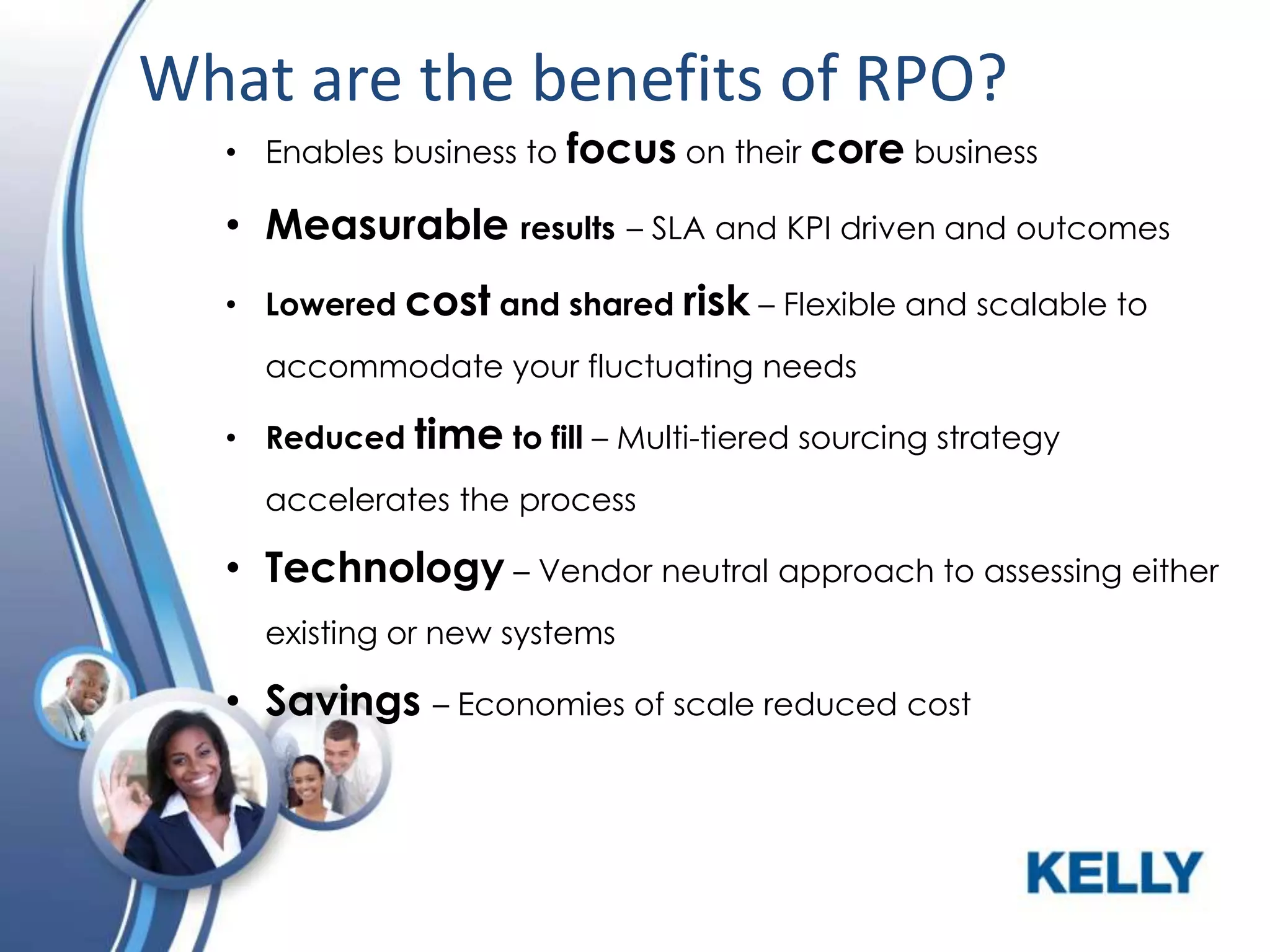What are the benefits of RPO?
• Enables business to focus on their core business

• Measurable results – SLA and KPI driven and outcomes
• Lowered cost and shared risk – Flexible and scalable to

accommodate your fluctuating needs
• Reduced time to fill – Multi-tiered sourcing strategy
accelerates the process

• Technology – Vendor neutral approach to assessing either
existing or new systems

• Savings – Economies of scale reduced cost

 