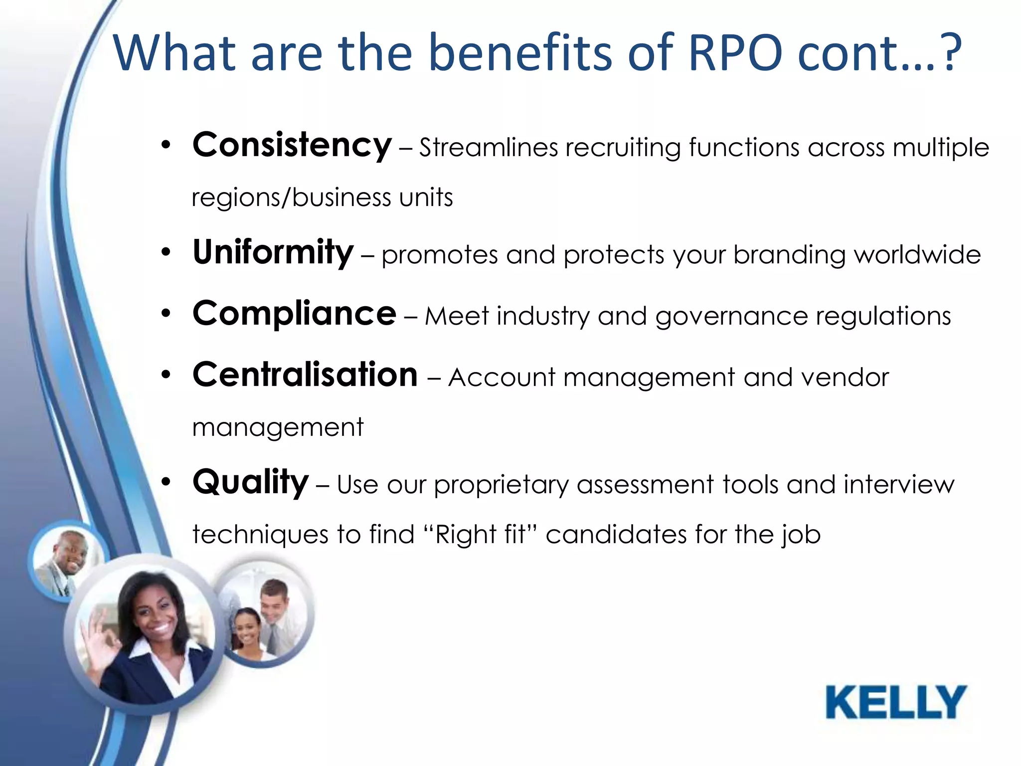 What are the benefits of RPO cont…?
• Consistency – Streamlines recruiting functions across multiple
regions/business units

• Uniformity – promotes and protects your branding worldwide
• Compliance – Meet industry and governance regulations

• Centralisation – Account management and vendor
management

• Quality – Use our proprietary assessment tools and interview
techniques to find “Right fit” candidates for the job

 