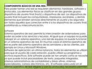 COMPONENTES BÁSICOS DE UNA RED.
Para poder formar una red se requieren elementos: hardware, software y
protocolos. Los elementos físicos se clasifican en dos grandes grupos:
dispositivos de usuario final (hosts) y dispositivos de red. Los dispositivos de
usuario final incluyen los computadores, impresoras, escáneres, y demás
elementos que brindan servicios directamente al usuario y los segundos
son todos aquellos que conectan entre sí a los dispositivos de usuario final,
posibilitando su intercomunicación.
Software
Sistema operativo de red: permite la interconexión de ordenadores para
poder acceder a los servicios y recursos. Al igual que un equipo no puede
trabajar sin un sistema operativo, una red de equipos no puede funcionar
sin un sistema operativo de red. En muchos casos el sistema operativo de
red es parte del sistema operativo de los servidores y de los clientes, por
ejemplo en Linux y Microsoft Windows.
Software de aplicación: en última instancia, todos los elementos se utilizan
para que el usuario de cada estación, pueda utilizar sus programas y
archivos específicos. Este software puede ser tan amplio como se necesite
ya que puede incluir procesadores de texto, paquetes integrados,
sistemas administrativos de contabilidad y áreas afines, sistemas
especializados, correos electrónicos, etc. El software adecuado en el
sistema operativo de red elegido y con los protocolos necesarios permiten
 
