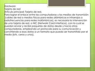 Hardware
Tarjeta de red
Artículo principal: Tarjeta de red.
Para lograr el enlace entre las computadoras y los medios de transmisión
(cables de red o medios físicos para redes alámbricas e infrarrojos o
radiofrecuencias para redes inalámbricas), es necesaria la intervención
de una tarjeta de red, o NIC (Network Card Interface), con la cual se
puedan enviar y recibir paquetes de datos desde y hacia otras
computadoras, empleando un protocolo para su comunicación y
convirtiendo a esos datos a un formato que pueda ser transmitido por el
medio (bits, ceros y unos).
 