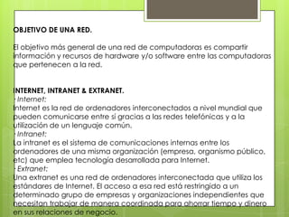 OBJETIVO DE UNA RED.
El objetivo más general de una red de computadoras es compartir
información y recursos de hardware y/o software entre las computadoras
que pertenecen a la red.
INTERNET, INTRANET & EXTRANET.
· Internet:
Internet es la red de ordenadores interconectados a nivel mundial que
pueden comunicarse entre sí gracias a las redes telefónicas y a la
utilización de un lenguaje común.
· Intranet:
La intranet es el sistema de comunicaciones internas entre los
ordenadores de una misma organización (empresa, organismo público,
etc) que emplea tecnología desarrollada para Internet.
· Extranet:
Una extranet es una red de ordenadores interconectada que utiliza los
estándares de Internet. El acceso a esa red está restringido a un
determinado grupo de empresas y organizaciones independientes que
necesitan trabajar de manera coordinada para ahorrar tiempo y dinero
en sus relaciones de negocio.
 