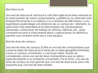 Red área local
Una red de área local, red local o LAN (del inglés local área network) es
la interconexión de varias computadoras y periféricos. Su extensión está
limitada físicamente a un edificio o a un entorno de 200 metros, o con
repetidores podría llegar a la distancia de un campo de 1 kilómetro. Su
aplicación más extendida es la interconexión de computadoras
personales y estaciones de trabajo en oficinas, fábricas, etc., para
compartir recursos e intercambiar datos y aplicaciones. En definitiva,
permite una conexión entre dos o más equipos.
Red de área de campus
Una red de área de campus (CAN) es una red de computadoras que
conecta redes de área local a través de un área geográfica limitada,
como un campus universitario, o una base militar. Puede ser
considerado como una red de área metropolitana que se aplica
específicamente a un ambiente universitario. Por lo tanto, una red de
área de campus es más grande que una red de área local, pero más
pequeña que una red de área amplia.
 