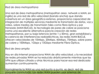 Red de área metropolitana
Una red de área metropolitana (metropolitan area network o MAN, en
inglés) es una red de alta velocidad (banda ancha) que dando
cobertura en un área geográfica extensa, proporciona capacidad de
integración de múltiples servicios mediante la transmisión de datos, voz y
vídeo, sobre medios de transmisión tales como fibra óptica y par
trenzado (MAN BUCLE), la tecnología de pares de cobre se posiciona
como una excelente alternativa para la creación de redes
metropolitanas, por su baja latencia (entre 1 y 50ms), gran estabilidad y
la carencia de interferencias radioeléctricas, las redes MAN BUCLE,
ofrecen velocidades de 10Mbps, 20Mbps, 45Mbps, 75Mbps, sobre pares
de cobre y 100Mbps, 1Gbps y 10Gbps mediante Fibra Óptica.
Red de área amplia
Hoy en día Internet proporciona WAN de alta velocidad, y la necesidad
de redes privadas WAN se ha reducido drásticamente mientras que las
VPN que utilizan cifrado y otras técnicas para hacer esa red dedicada
aumentan continuamente.
Normalmente la WAN es una red punto a punto, es decir, red de
paquete conmutado. Las redes WAN pueden usar sistemas de
 