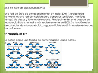 Red de área de almacenamiento
Una red de área de almacenamiento, en inglés SAN (storage area
network), es una red concebida para conectar servidores, matrices
(arrays) de discos y librerías de soporte. Principalmente, está basada en
tecnología fibre channel y más recientemente en iSCSI. Su función es la
de conectar de manera rápida, segura y fiable los distintos elementos que
la conforman.
TOPOLOGÍA DE RED.
se define como una familia de comunicación usada por los
computadores que conforman una red para intercambiar datos.
 