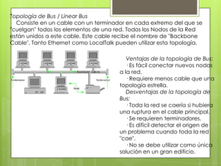 Topología de Bus / Linear Bus
Consiste en un cable con un terminador en cada extremo del que se
"cuelgan" todos los elementos de una red. Todos los Nodos de la Red
están unidos a este cable. Este cable recibe el nombre de "Backbone
Cable". Tanto Ethernet como LocalTalk pueden utilizar esta topología.
Ventajas de la topología de Bus:
· Es fácil conectar nuevos nodos
a la red.
· Requiere menos cable que una
topología estrella.
Desventajas de la topología de
Bus:
· Toda la red se caería si hubiera
una ruptura en el cable principal.
· Se requieren terminadores.
· Es difícil detectar el origen de
un problema cuando toda la red
"cae".
· No se debe utilizar como única
solución en un gran edificio.
 