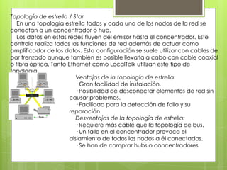 Topología de estrella / Star
En una topología estrella todos y cada uno de los nodos de la red se
conectan a un concentrador o hub.
Los datos en estas redes fluyen del emisor hasta el concentrador. Este
controla realiza todas las funciones de red además de actuar como
amplificador de los datos. Esta configuración se suele utilizar con cables de
par trenzado aunque también es posible llevarla a cabo con cable coaxial
o fibra óptica. Tanto Ethernet como LocalTalk utilizan este tipo de
topología.
Ventajas de la topología de estrella:
· Gran facilidad de instalación.
· Posibilidad de desconectar elementos de red sin
causar problemas.
· Facilidad para la detección de fallo y su
reparación.
Desventajas de la topología de estrella:
· Requiere más cable que la topología de bus.
· Un fallo en el concentrador provoca el
aislamiento de todos los nodos a él conectados.
· Se han de comprar hubs o concentradores.
 
