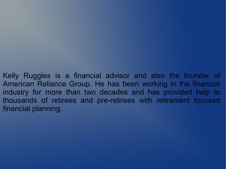 Kelly Ruggles is a financial advisor and also the founder of
American Reliance Group. He has been working in the financial
industry for more than two decades and has provided help to
thousands of retirees and pre-retirees with retirement focused
financial planning.
 
