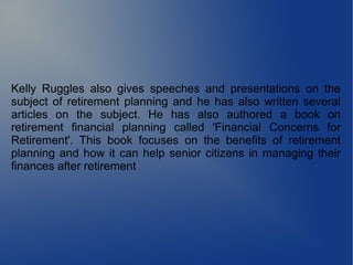 Kelly Ruggles also gives speeches and presentations on the
subject of retirement planning and he has also written several
articles on the subject. He has also authored a book on
retirement financial planning called 'Financial Concerns for
Retirement'. This book focuses on the benefits of retirement
planning and how it can help senior citizens in managing their
finances after retirement
 