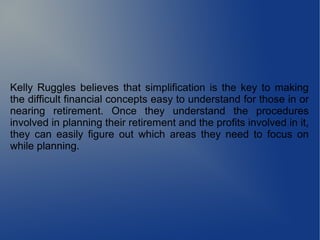 Kelly Ruggles believes that simplification is the key to making
the difficult financial concepts easy to understand for those in or
nearing retirement. Once they understand the procedures
involved in planning their retirement and the profits involved in it,
they can easily figure out which areas they need to focus on
while planning.
 