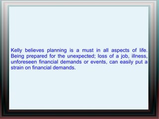 Kelly believes planning is a must in all aspects of life.
Being prepared for the unexpected; loss of a job, illness,
unforeseen financial demands or events, can easily put a
strain on financial demands.
 